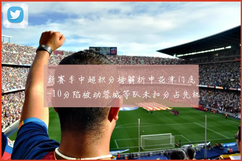新赛季中超积分榜解析申花津门虎-10分陷被动蓉城等队未扣分占先机