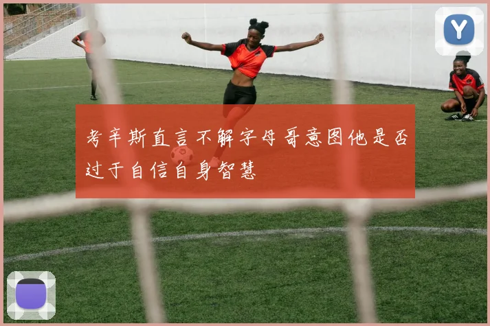 考辛斯直言不解字母哥意图他是否过于自信自身智慧