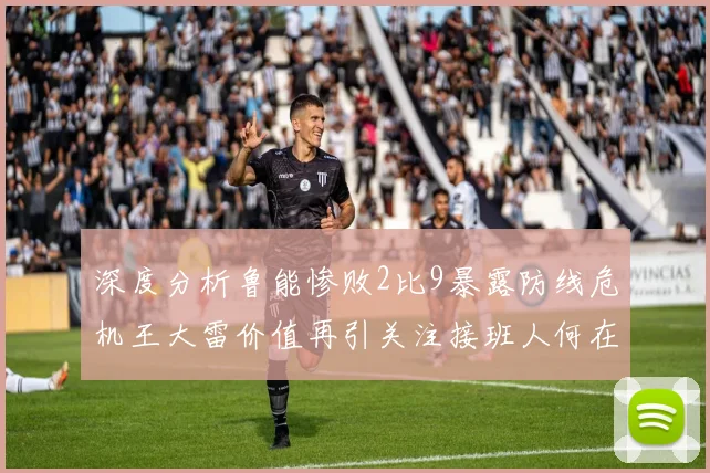 深度分析鲁能惨败2比9暴露防线危机王大雷价值再引关注接班人何在