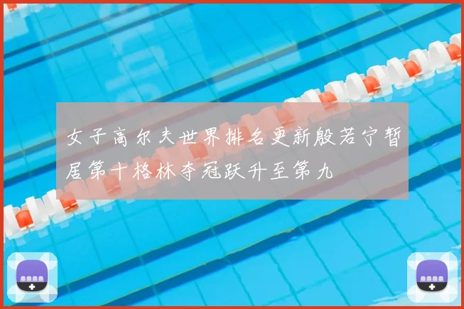 女子高尔夫世界排名更新殷若宁暂居第十格林夺冠跃升至第九