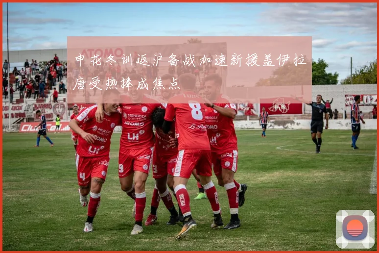 申花冬训返沪备战加速新援盖伊拉唐受热捧成焦点