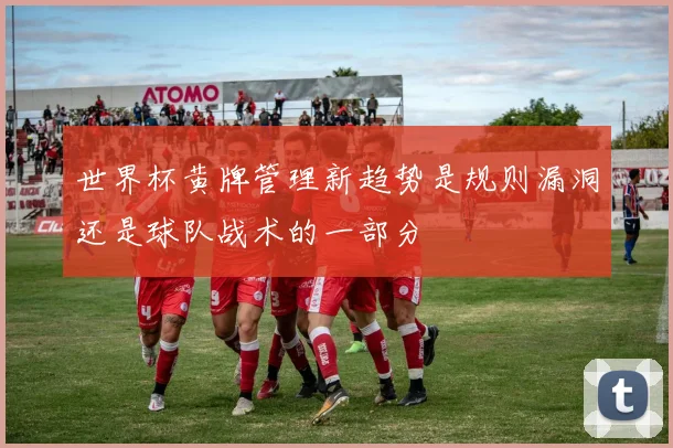 世界杯黄牌管理新趋势是规则漏洞还是球队战术的一部分