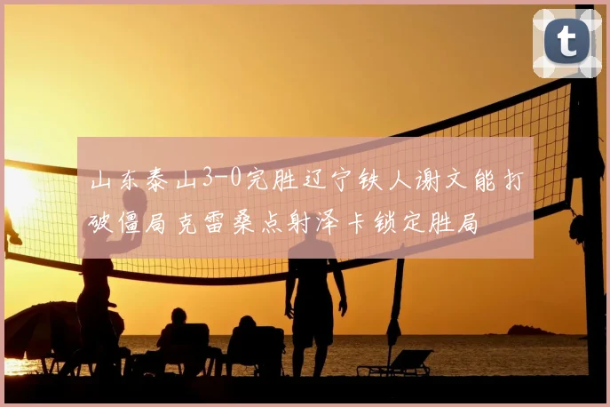 山东泰山3-0完胜辽宁铁人谢文能打破僵局克雷桑点射泽卡锁定胜局
