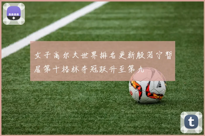 女子高尔夫世界排名更新殷若宁暂居第十格林夺冠跃升至第九
