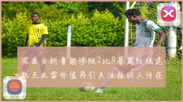 深度分析鲁能惨败2比9暴露防线危机王大雷价值再引关注接班人何在