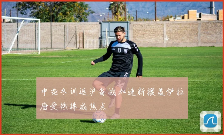 申花冬训返沪备战加速新援盖伊拉唐受热捧成焦点