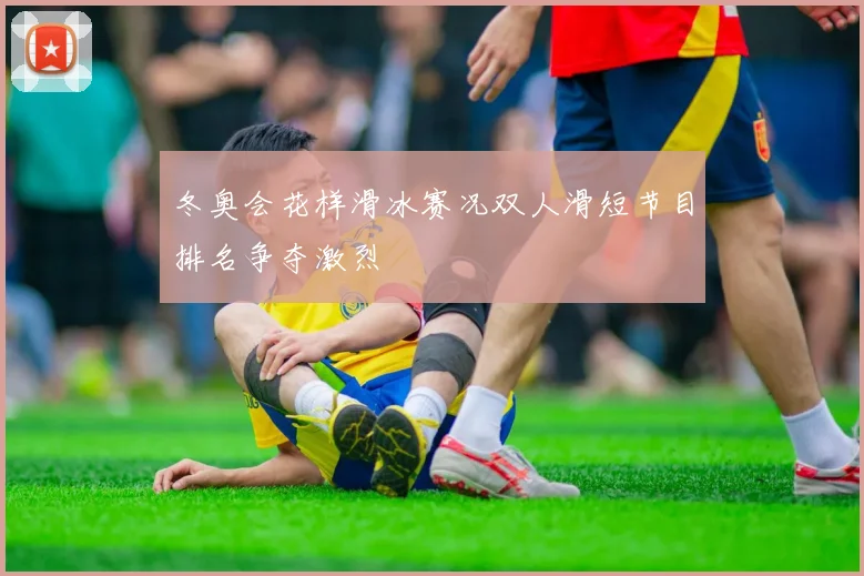 冬奥会花样滑冰赛况双人滑短节目排名争夺激烈