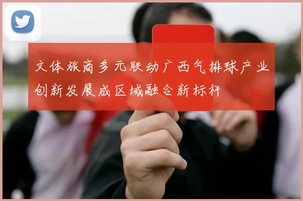 文体旅商多元联动广西气排球产业创新发展成区域融合新标杆